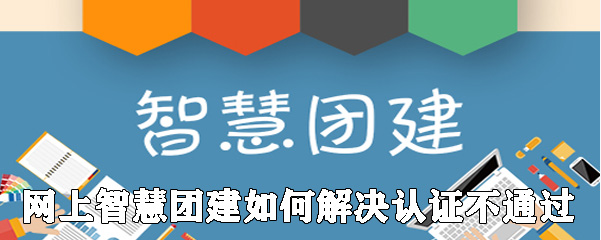 《智慧团建》认证不通过解决办法